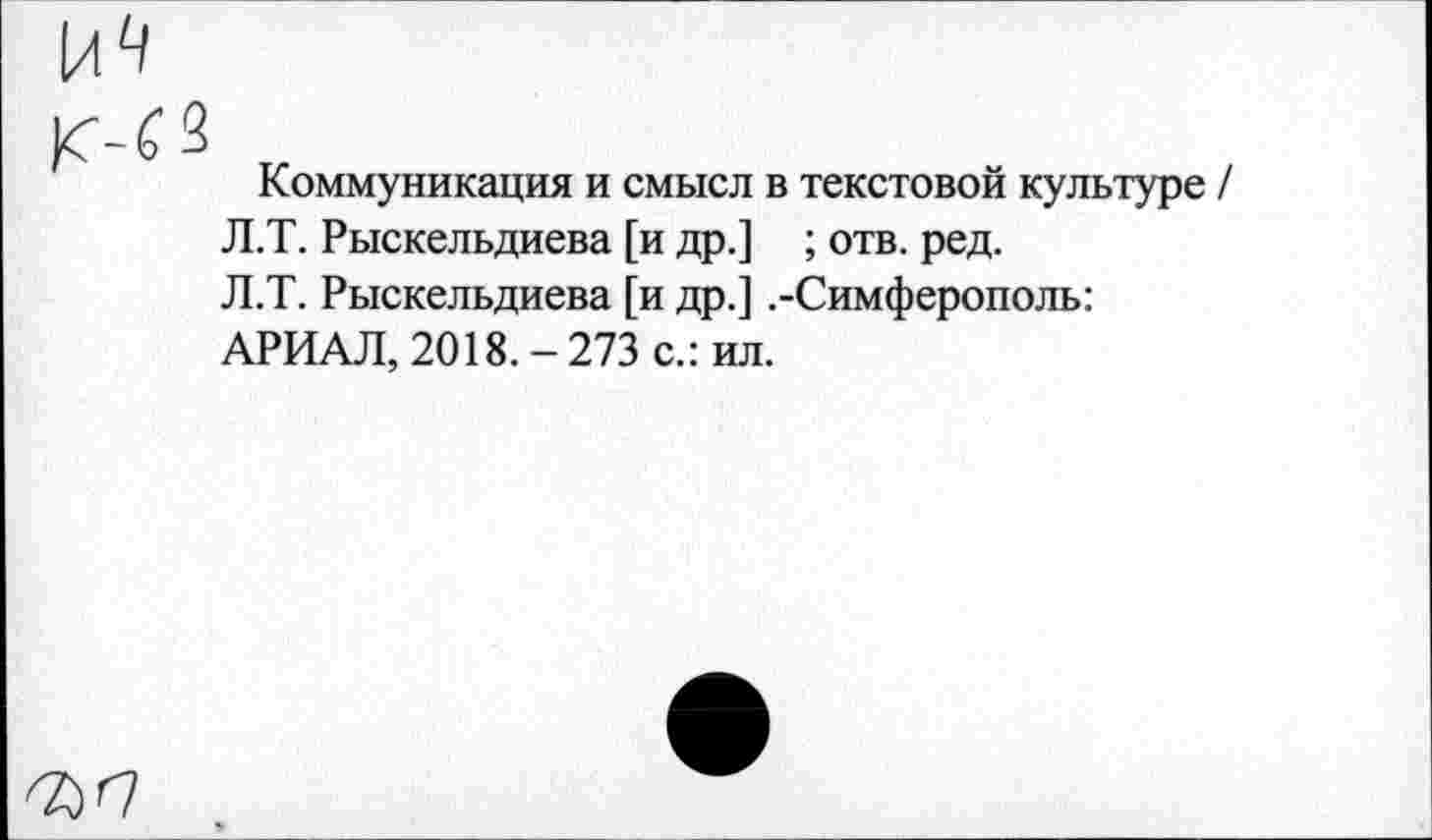 ﻿Коммуникация и смысл в текстовой культуре / Л.Т. Рыскельдиева [и др.] ; отв. ред. Л.Т. Рыскельдиева [и др.] .-Симферополь: АРИАЛ, 2018.-273 с.: ил.
^<7